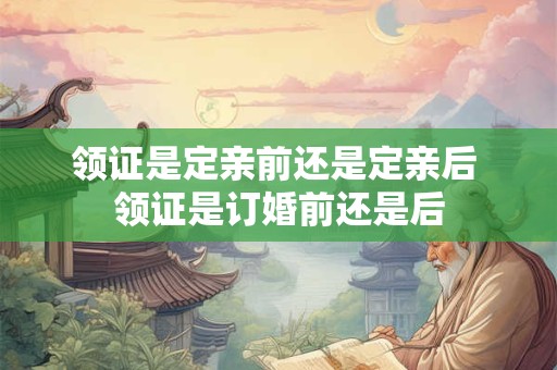 领证是定亲前还是定亲后 领证是订婚前还是后