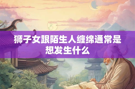 狮子女跟陌生人缠绵通常是想发生什么