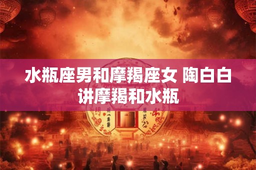 水瓶座男和摩羯座女 陶白白讲摩羯和水瓶