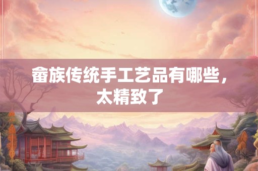 畲族传统手工艺品有哪些，太精致了