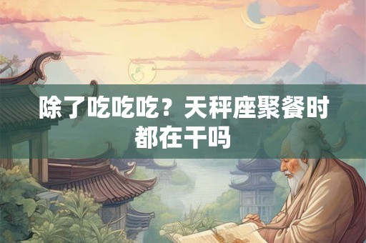 除了吃吃吃？天秤座聚餐时都在干吗