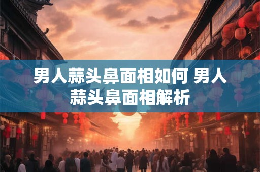男人蒜头鼻面相如何 男人蒜头鼻面相解析