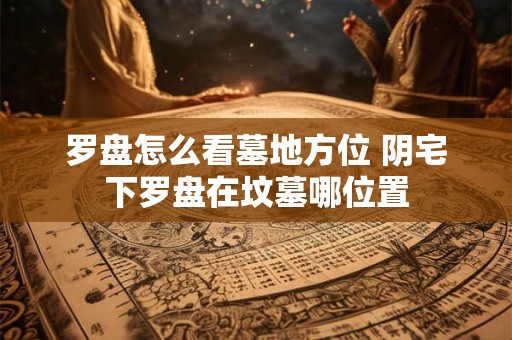 罗盘怎么看墓地方位 阴宅下罗盘在坟墓哪位置