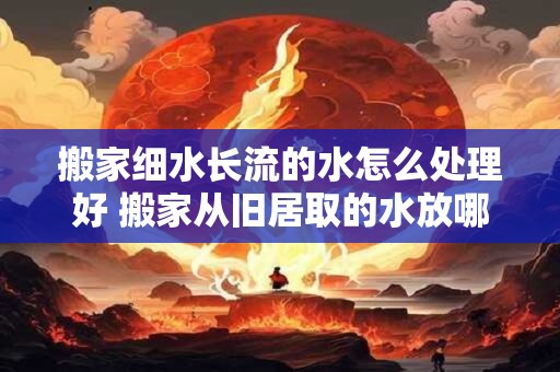 搬家细水长流的水怎么处理好 搬家从旧居取的水放哪里