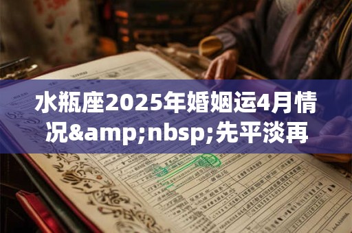 水瓶座2025年婚姻运4月情况&nbsp;先平淡再攀高峰