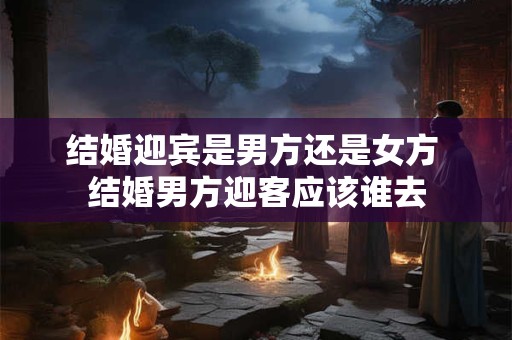 结婚迎宾是男方还是女方 结婚男方迎客应该谁去
