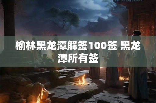 榆林黑龙潭解签100签 黑龙潭所有签