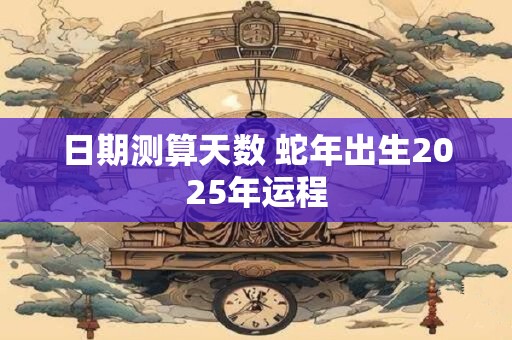 日期测算天数 蛇年出生2025年运程
