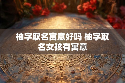柚字取名寓意好吗 柚字取名女孩有寓意