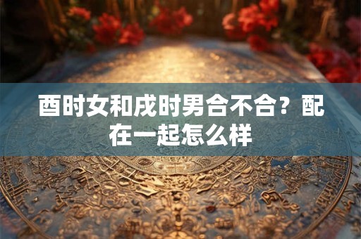 酉时女和戌时男合不合？配在一起怎么样