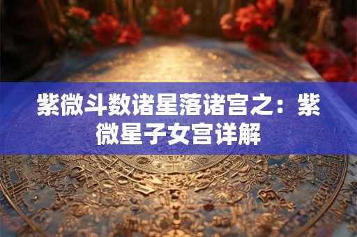 紫微斗数诸星落诸宫之：紫微星子女宫详解