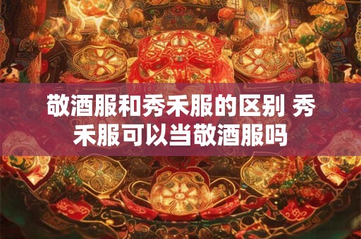 敬酒服和秀禾服的区别 秀禾服可以当敬酒服吗