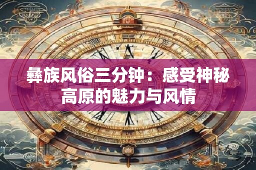 彝族风俗三分钟：感受神秘高原的魅力与风情