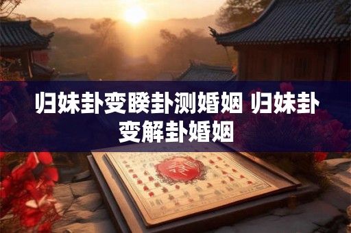 归妹卦变睽卦测婚姻 归妹卦变解卦婚姻
