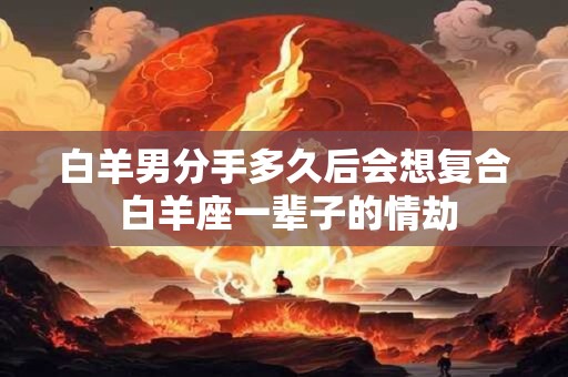 白羊男分手多久后会想复合 白羊座一辈子的情劫