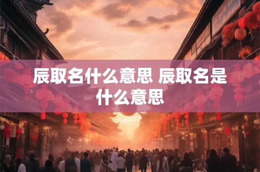 辰取名什么意思 辰取名是什么意思