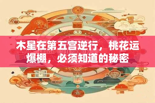 木星在第五宫逆行，桃花运爆棚，必须知道的秘密