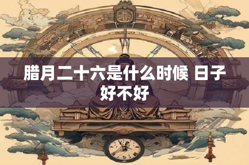 腊月二十六是什么时候 日子好不好