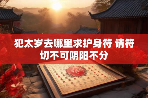 犯太岁去哪里求护身符 请符切不可阴阳不分