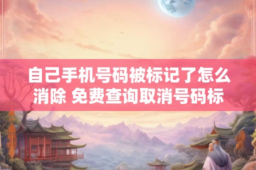 自己手机号码被标记了怎么消除 免费查询取消号码标记