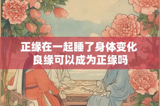 正缘在一起睡了身体变化 良缘可以成为正缘吗