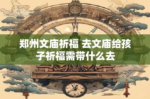 郑州文庙祈福 去文庙给孩子祈福需带什么去