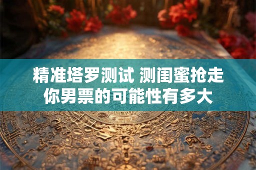精准塔罗测试 测闺蜜抢走你男票的可能性有多大