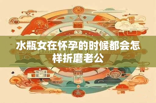 水瓶女在怀孕的时候都会怎样折磨老公