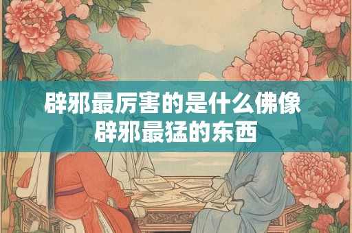 辟邪最厉害的是什么佛像 辟邪最猛的东西