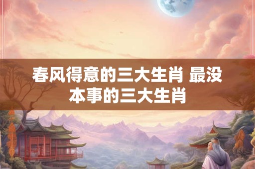 春风得意的三大生肖 最没本事的三大生肖 春风得意的三大生肖 最没本事的三大生肖