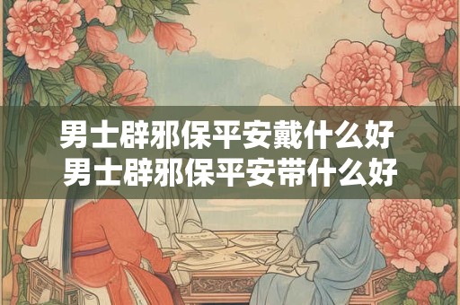 男士辟邪保平安戴什么好 男士辟邪保平安带什么好