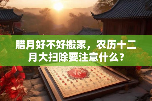 腊月好不好搬家，农历十二月大扫除要注意什么？