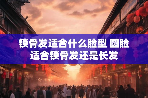 锁骨发适合什么脸型 圆脸适合锁骨发还是长发