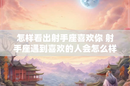 怎样看出射手座喜欢你 射手座遇到喜欢的人会怎么样