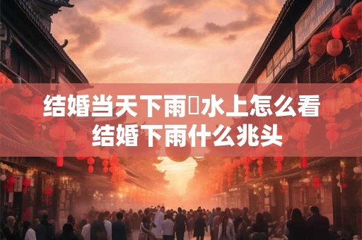 结婚当天下雨風水上怎么看  结婚下雨什么兆头 结婚当天下雨風水上怎么看  结婚下雨什么兆头