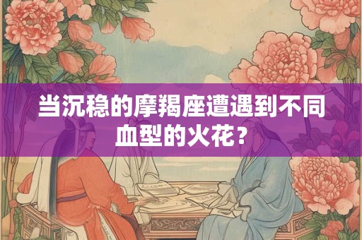 当沉稳的摩羯座遭遇到不同血型的火花？