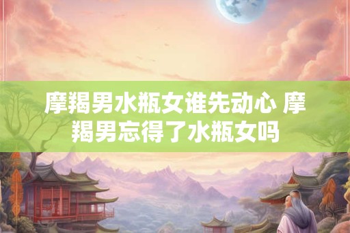摩羯男水瓶女谁先动心 摩羯男忘得了水瓶女吗