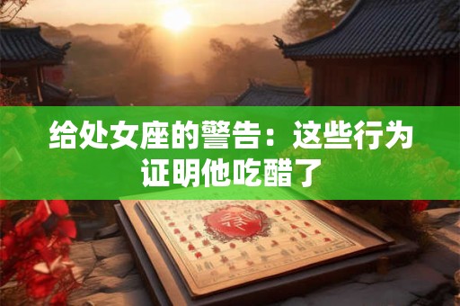 给处女座的警告：这些行为证明他吃醋了