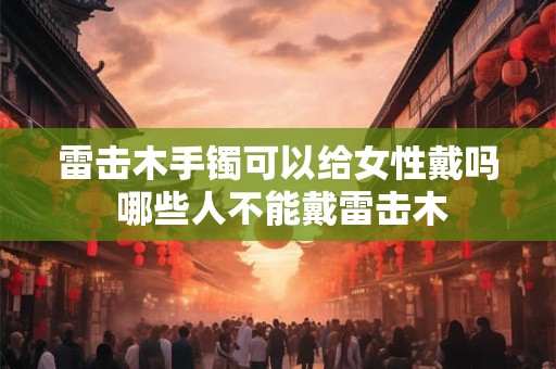 雷击木手镯可以给女性戴吗 哪些人不能戴雷击木