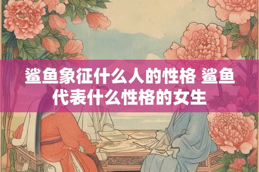 鲨鱼象征什么人的性格 鲨鱼代表什么性格的女生