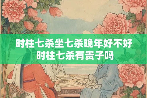 时柱七杀坐七杀晚年好不好 时柱七杀有贵子吗