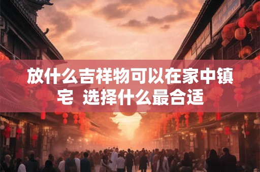 放什么吉祥物可以在家中镇宅  选择什么最合适