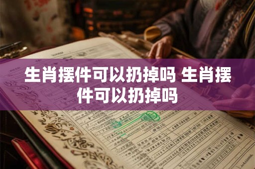 生肖摆件可以扔掉吗 生肖摆件可以扔掉吗