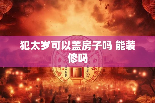 犯太岁可以盖房子吗 能装修吗