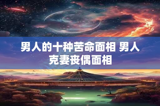 男人的十种苦命面相 男人克妻丧偶面相
