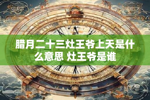 腊月二十三灶王爷上天是什么意思 灶王爷是谁