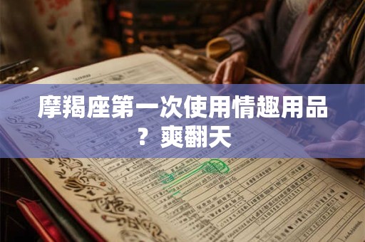 摩羯座第一次使用情趣用品？爽翻天