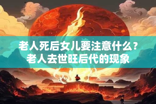 老人死后女儿要注意什么？老人去世旺后代的现象