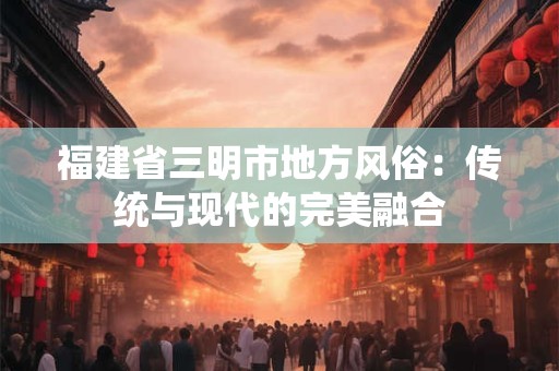 福建省三明市地方风俗：传统与现代的完美融合