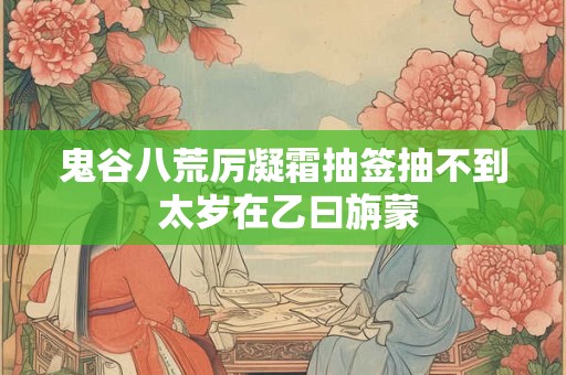 鬼谷八荒厉凝霜抽签抽不到 太岁在乙曰旃蒙